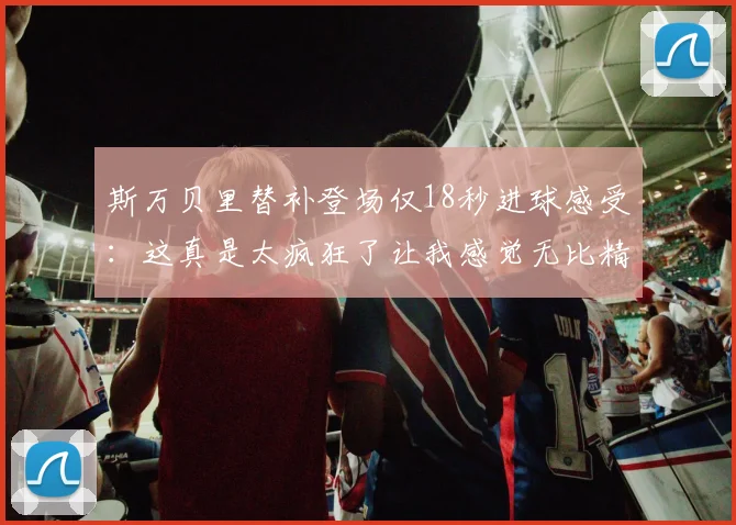 斯万贝里替补登场仅18秒进球感受：这真是太疯狂了让我感觉无比精彩