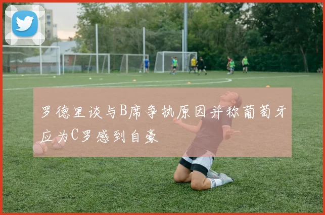 罗德里谈与B席争执原因并称葡萄牙应为C罗感到自豪