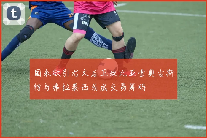 国米欲引尤文后卫坎比亚索奥古斯特与弗拉泰西或成交易筹码