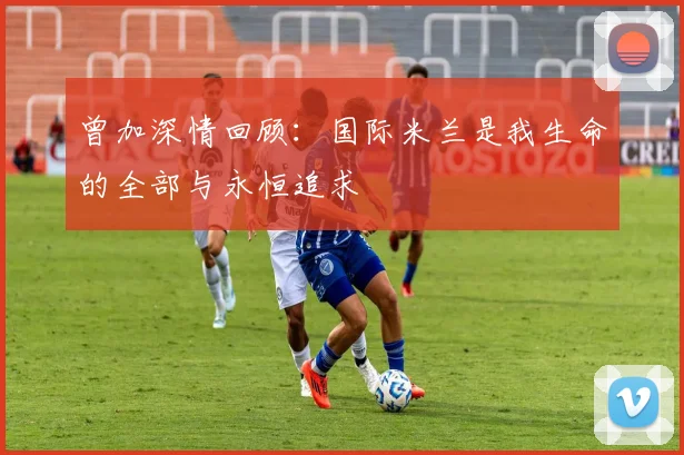 曾加深情回顾：国际米兰是我生命的全部与永恒追求