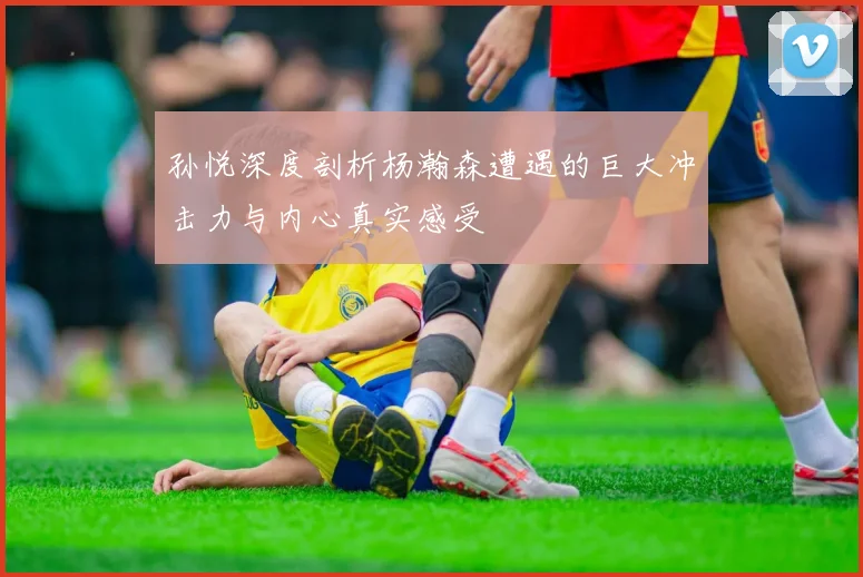 孙悦深度剖析杨瀚森遭遇的巨大冲击力与内心真实感受