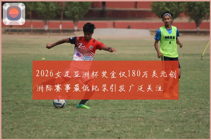2026女足亚洲杯奖金仅180万美元创洲际赛事最低纪录引发广泛关注