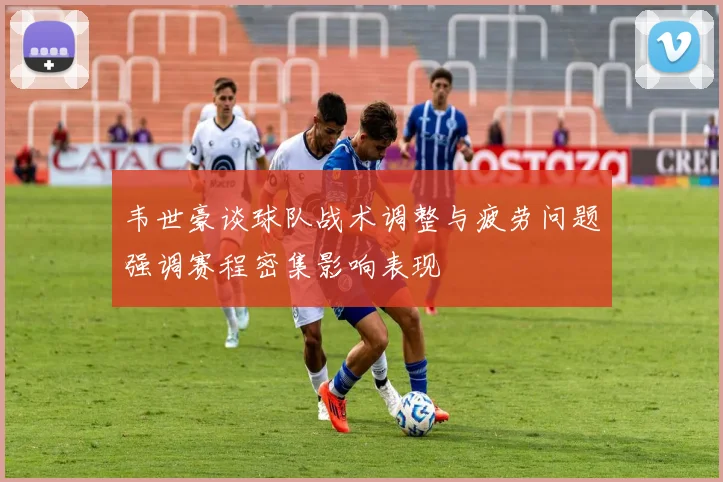 韦世豪谈球队战术调整与疲劳问题强调赛程密集影响表现