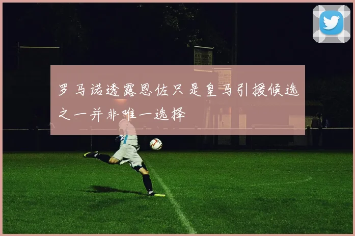 罗马诺透露恩佐只是皇马引援候选之一并非唯一选择