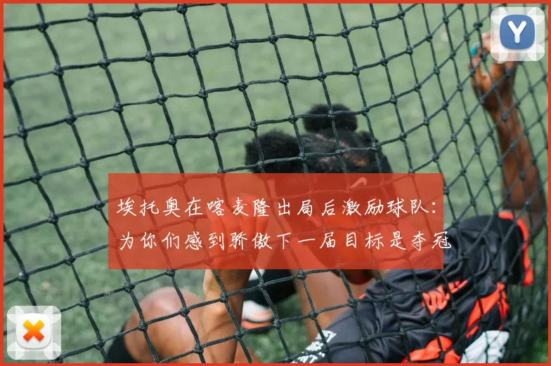 埃托奥在喀麦隆出局后激励球队：为你们感到骄傲下一届目标是夺冠