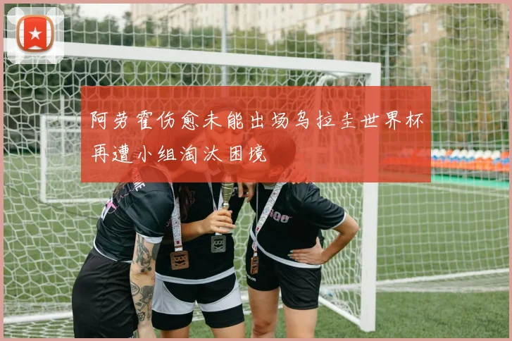 阿劳霍伤愈未能出场乌拉圭世界杯再遭小组淘汰困境