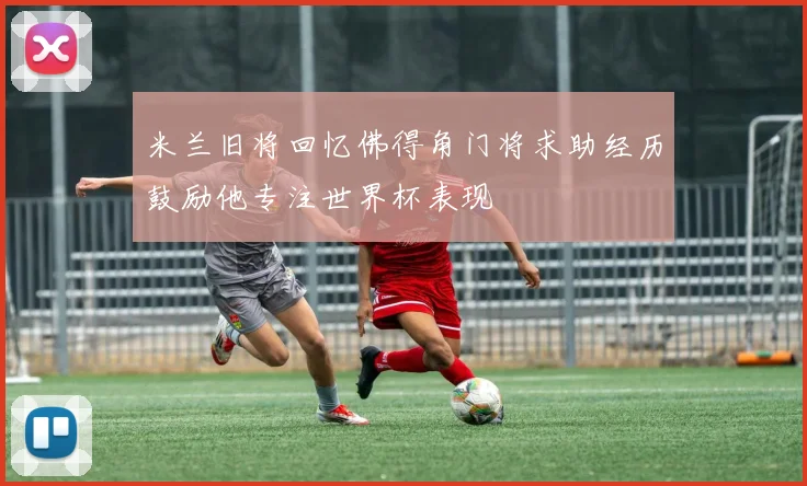 米兰旧将回忆佛得角门将求助经历鼓励他专注世界杯表现