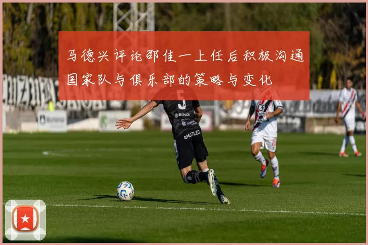 马德兴评论邵佳一上任后积极沟通国家队与俱乐部的策略与变化