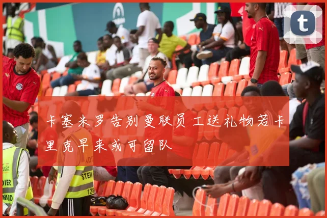 卡塞米罗告别曼联员工送礼物若卡里克早来或可留队