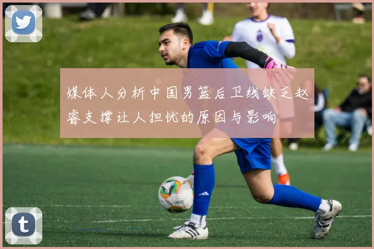 媒体人分析中国男篮后卫线缺乏赵睿支撑让人担忧的原因与影响