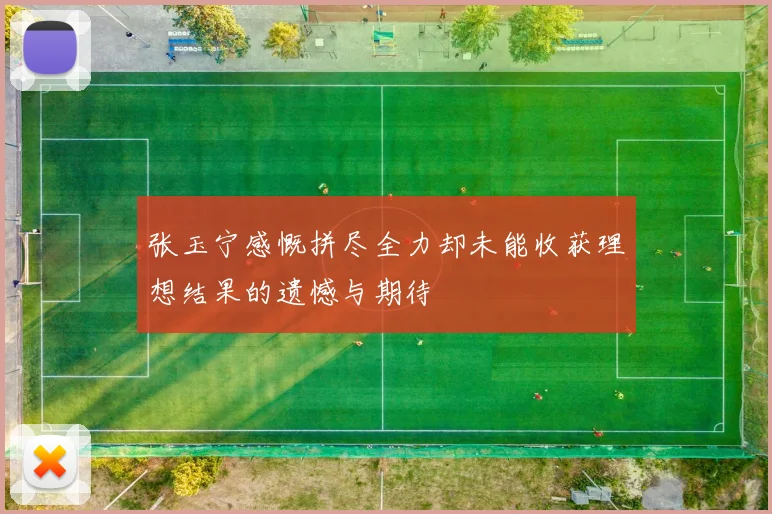 张玉宁感慨拼尽全力却未能收获理想结果的遗憾与期待