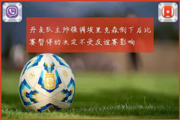 丹麦队主帅强调埃里克森倒下后比赛暂停的决定不受友谊赛影响