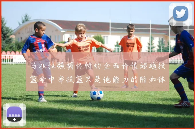 马祖拉强调怀特的全面价值超越投篮命中率投篮只是他能力的附加体现