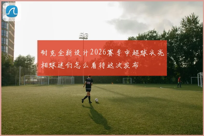 耐克全新设计2026赛季中超球衣亮相球迷们怎么看待这次发布