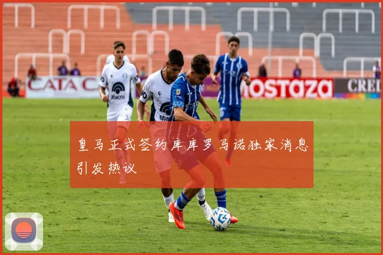 皇马正式签约库库罗马诺独家消息引发热议