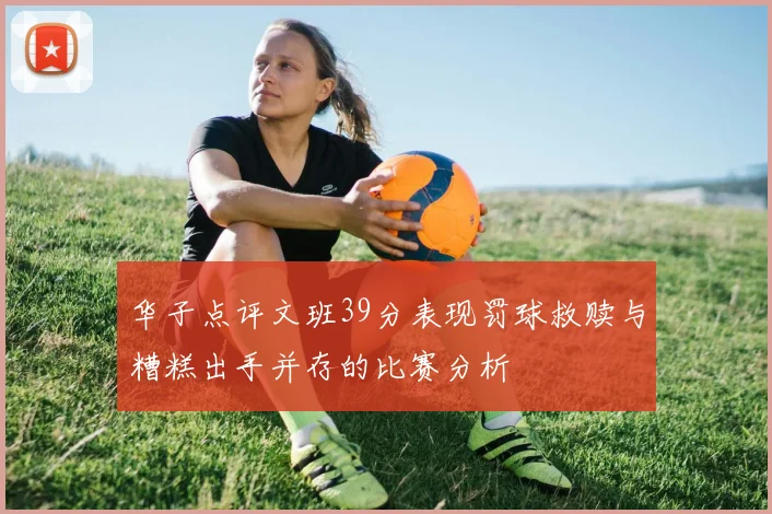 华子点评文班39分表现罚球救赎与糟糕出手并存的比赛分析