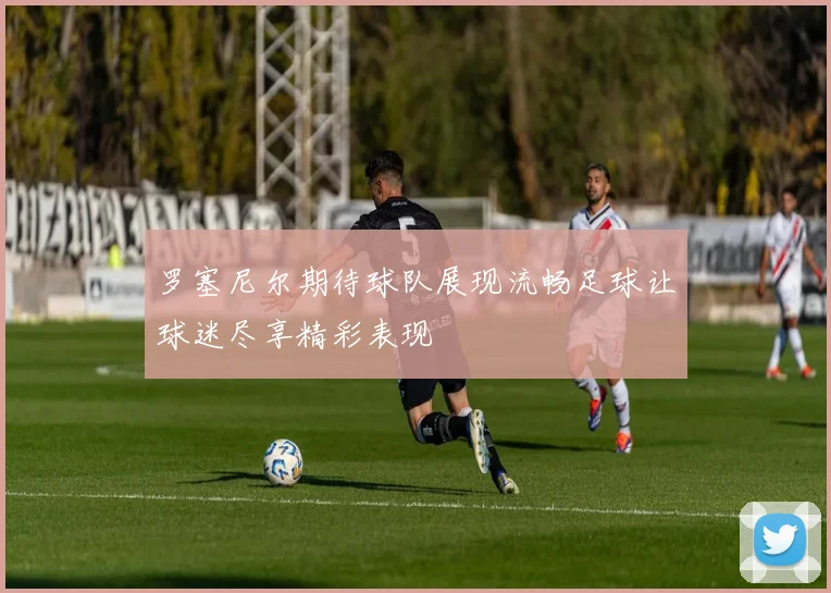 罗塞尼尔期待球队展现流畅足球让球迷尽享精彩表现