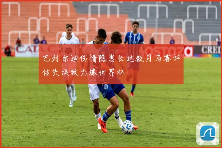 巴列尔迪伤情隐患长达数月马赛评估失误致无缘世界杯