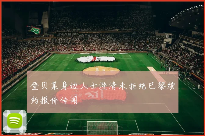 登贝莱身边人士澄清未拒绝巴黎续约报价传闻