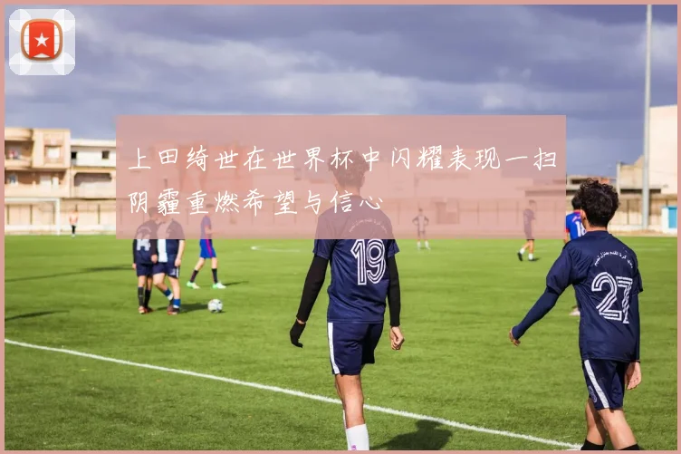 上田绮世在世界杯中闪耀表现一扫阴霾重燃希望与信心