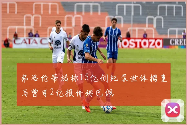 弗洛伦蒂诺称15亿创纪录世体揭皇马曾可2亿报价姆巴佩