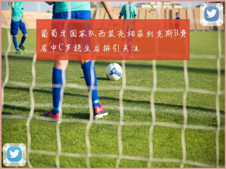 葡萄牙国家队西装亮相菲利克斯B费居中C罗稳坐后排引关注