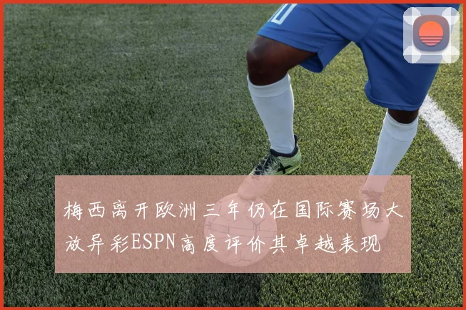梅西离开欧洲三年仍在国际赛场大放异彩ESPN高度评价其卓越表现