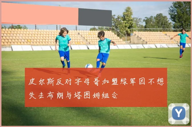 皮尔斯反对字母哥加盟绿军因不想失去布朗与塔图姆组合